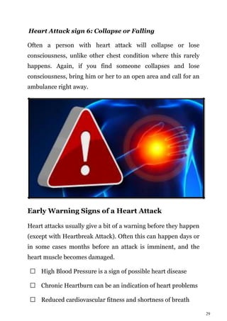 29
Heart Attack sign 6: Collapse or Falling
Often a person with heart attack will collapse or lose
consciousness, unlike other chest condition where this rarely
happens. Again, if you find someone collapses and lose
consciousness, bring him or her to an open area and call for an
ambulance right away.
Early Warning Signs of a Heart Attack
Heart attacks usually give a bit of a warning before they happen
(except with Heartbreak Attack). Often this can happen days or
in some cases months before an attack is imminent, and the
heart muscle becomes damaged.
High Blood Pressure is a sign of possible heart disease
Chronic Heartburn can be an indication of heart problems
Reduced cardiovascular fitness and shortness of breath
 
