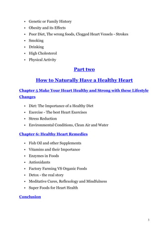 3
• Genetic or Family History
• Obesity and its Effects
• Poor Diet, The wrong foods, Clogged Heart Vessels - Strokes
• Smoking
• Drinking
• High Cholesterol
• Physical Activity
Part two
How to Naturally Have a Healthy Heart
Chapter 5 Make Your Heart Healthy and Strong with these Lifestyle
Changes
• Diet: The Importance of a Healthy Diet
• Exercise - The best Heart Exercises
• Stress Reduction
• Environmental Conditions, Clean Air and Water
Chapter 6: Healthy Heart Remedies
• Fish Oil and other Supplements
• Vitamins and their Importance
• Enzymes in Foods
• Antioxidants
• Factory Farming VS Organic Foods
• Detox - the real story
• Meditative Cures, Reflexology and Mindfulness
• Super Foods for Heart Health
Conclusion
 