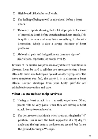 30
High blood LDL cholesterol levels
The feeling of being unwell or run-down, before a heart
attack
There are reports showing that a lot of people feel a sense
of impending death before experiencing a heart attack. This
is quite common and may have something to do with
depression, which is also a strong indicator of heart
problems.
Abdominal pain and indigestion are common signs of
heart attack, especially for people over 55.
Because of the similar symptoms in many different conditions or
diseases, it can be hard to tell that you are experiencing a heart
attack. So make sure to keep an eye out for other symptoms. The
more symptoms you find, the easier it is to diagnose a heart
attack. Routine checkups from your health provider are
advisable for prevention and cure.
What To Do Before Help Arrives:
Having a heart attack is a traumatic experience. Often,
people will be very panic when they are having a heart
attack. So try to remain calm.
The best recovery position is when you are sitting in the “W”
position; this is with the back supported at a 75 degree
angle and the legs bent so the knees are up and feet flat on
the ground, forming a W shape.
 