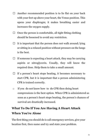 31
Another recommended position is to lie flat on your back
with your feet up above your heart, the Venus position. This
opens your diaphragm; it makes breathing easier and
increases the oxygen supply.
Once the person is comfortable, all tight fitting clothing
should be loosened to avoid any restriction.
It is important that the person does not walk around; lying
or sitting in a relaxed position without pressure on the lungs
is the best.
If someone is expecting a heart attack, they may be carrying
aspirin or nitroglycerin. Usually, they will know the
required dose. Help them to take a small amount.
If a person’s heart stops beating, it becomes necessary to
start CPR, but it is important that a person administering
CPR is trained correctly.
If you do not know how to do CPR then doing heart
compressions is the best option. When CPR is administered as
soon as a person’s heart stops beating, the person’s chances of
survival are drastically increased.
What To Do If You Are Having A Heart Attack
When You’re Alone
The first thing you should do is call emergency services, give your
location first, then name and try and state your problem.
 