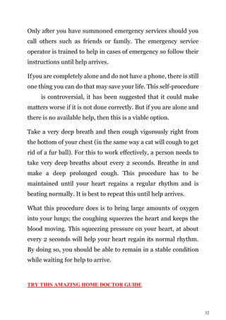 32
Only after you have summoned emergency services should you
call others such as friends or family. The emergency service
operator is trained to help in cases of emergency so follow their
instructions until help arrives.
Ifyou are completely alone and do not have a phone, there is still
one thing you can do that may save your life. This self-procedure
is controversial, it has been suggested that it could make
matters worse if it is not done correctly. But if you are alone and
there is no available help, then this is a viable option.
Take a very deep breath and then cough vigorously right from
the bottom of your chest (in the same way a cat will cough to get
rid of a fur ball). For this to work effectively, a person needs to
take very deep breaths about every 2 seconds. Breathe in and
make a deep prolonged cough. This procedure has to be
maintained until your heart regains a regular rhythm and is
beating normally. It is best to repeat this until help arrives.
What this procedure does is to bring large amounts of oxygen
into your lungs; the coughing squeezes the heart and keeps the
blood moving. This squeezing pressure on your heart, at about
every 2 seconds will help your heart regain its normal rhythm.
By doing so, you should be able to remain in a stable condition
while waiting for help to arrive.
TRY THIS AMAZING HOME DOCTOR GUIDE
 