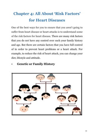 33
Chapter 4: All About ‘Risk Factors’
for Heart Diseases
One of the best ways for you to ensure that you aren’t going to
suffer from heart disease or heart attacks is to understand some
of the risk factors for heart disease. There are many risk factors
that you do not have any control over such your family history
and age. But there are certain factors that you have full control
of in order to prevent heart problems or a heart attack. For
example, to reduce the risk of heart attack, you can change your
diet, lifestyle and attitude.
• Genetic or Family History
 