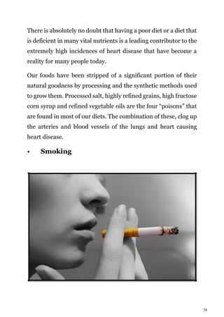 36
There is absolutely no doubt that having a poor diet or a diet that
is deficient in many vital nutrients is a leading contributor to the
extremely high incidences of heart disease that have become a
reality for many people today.
Our foods have been stripped of a significant portion of their
natural goodness by processing and the synthetic methods used
to grow them. Processed salt, highly refined grains, high fructose
corn syrup and refined vegetable oils are the four “poisons” that
are found in most of our diets. The combination of these, clog up
the arteries and blood vessels of the lungs and heart causing
heart disease.
• Smoking
 