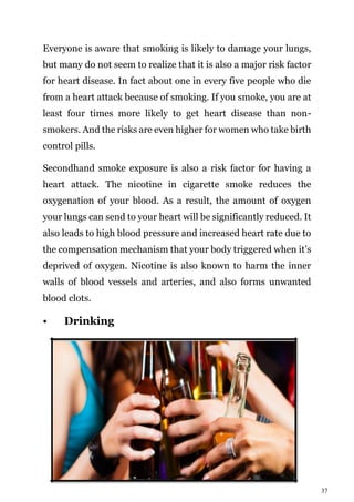 37
Everyone is aware that smoking is likely to damage your lungs,
but many do not seem to realize that it is also a major risk factor
for heart disease. In fact about one in every five people who die
from a heart attack because of smoking. If you smoke, you are at
least four times more likely to get heart disease than non-
smokers. And the risks are even higher for women who take birth
control pills.
Secondhand smoke exposure is also a risk factor for having a
heart attack. The nicotine in cigarette smoke reduces the
oxygenation of your blood. As a result, the amount of oxygen
your lungs can send to your heart will be significantly reduced. It
also leads to high blood pressure and increased heart rate due to
the compensation mechanism that your body triggered when it’s
deprived of oxygen. Nicotine is also known to harm the inner
walls of blood vessels and arteries, and also forms unwanted
blood clots.
• Drinking
 