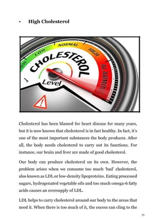 39
• High Cholesterol
Cholesterol has been blamed for heart disease for many years,
but it is now known that cholesterol is in fact healthy. In fact, it’s
one of the most important substances the body produces. After
all, the body needs cholesterol to carry out its functions. For
instance, our brain and liver are made of good cholesterol.
Our body can produce cholesterol on its own. However, the
problem arises when we consume too much ‘bad’ cholesterol,
also known as LDL or low-density lipoproteins. Eating processed
sugars, hydrogenated vegetable oils and too much omega-6 fatty
acids causes an oversupply of LDL.
LDL helps to carry cholesterol around our body to the areas that
need it. When there is too much of it, the excess can cling to the
 