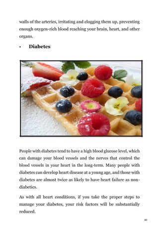 40
walls of the arteries, irritating and clogging them up, preventing
enough oxygen-rich blood reaching your brain, heart, and other
organs.
• Diabetes
People with diabetes tend to have a high blood glucose level, which
can damage your blood vessels and the nerves that control the
blood vessels in your heart in the long-term. Many people with
diabetes can develop heart disease at a young age, and those with
diabetes are almost twice as likely to have heart failure as non-
diabetics.
As with all heart conditions, if you take the proper steps to
manage your diabetes, your risk factors will be substantially
reduced.
 