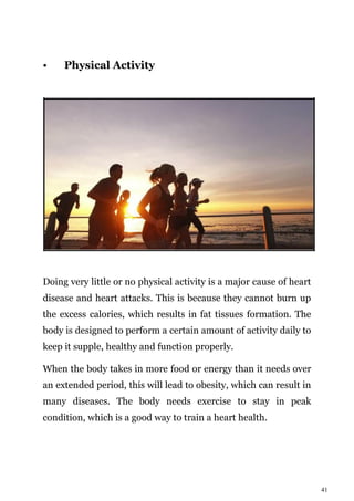 41
• Physical Activity
Doing very little or no physical activity is a major cause of heart
disease and heart attacks. This is because they cannot burn up
the excess calories, which results in fat tissues formation. The
body is designed to perform a certain amount of activity daily to
keep it supple, healthy and function properly.
When the body takes in more food or energy than it needs over
an extended period, this will lead to obesity, which can result in
many diseases. The body needs exercise to stay in peak
condition, which is a good way to train a heart health.
 