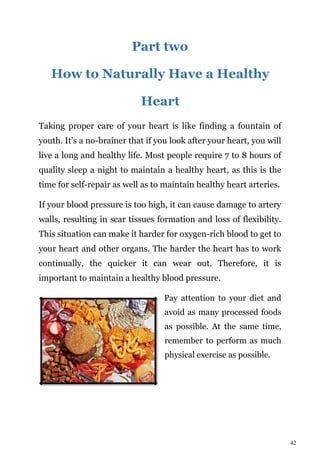 42
Part two
How to Naturally Have a Healthy
Heart
Taking proper care of your heart is like finding a fountain of
youth. It's a no-brainer that if you look after your heart, you will
live a long and healthy life. Most people require 7 to 8 hours of
quality sleep a night to maintain a healthy heart, as this is the
time for self-repair as well as to maintain healthy heart arteries.
If your blood pressure is too high, it can cause damage to artery
walls, resulting in scar tissues formation and loss of flexibility.
This situation can make it harder for oxygen-rich blood to get to
your heart and other organs. The harder the heart has to work
continually, the quicker it can wear out. Therefore, it is
important to maintain a healthy blood pressure.
Pay attention to your diet and
avoid as many processed foods
as possible. At the same time,
remember to perform as much
physical exercise as possible.
 