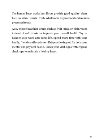 43
The human heart works best if you provide good quality clean
fuel, in other words, fresh, wholesome organic food and minimal
processed foods.
Also, choose healthier drinks such as fruit juices or plain water
instead of soft drinks to improve your overall health. Try to
balance your work and home life. Spend more time with your
family, friends and loved ones. This practice is good for both your
mental and physical health. Check your vital signs with regular
check-ups to maintain a healthy heart.
 
