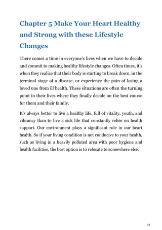 44
Chapter 5 Make Your Heart Healthy
and Strong with these Lifestyle
Changes
There comes a time in everyone’s lives when we have to decide
and commit to making healthy lifestyle changes. Often times, it’s
when they realize that their body is starting to break down, in the
terminal stage of a disease, or experience the pain of losing a
loved one from ill health. These situations are often the turning
point in their lives where they finally decide on the best course
for them and their family.
It’s always better to live a healthy life, full of vitality, youth, and
vibrancy than to live a sick life that constantly relies on health
support. Our environment plays a significant role in our heart
health. So if your living condition is not conducive to your health,
such as living in a heavily polluted area with poor hygiene and
health facilities, the best option is to relocate to somewhere else.
 