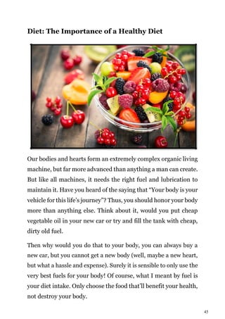 45
Diet: The Importance of a Healthy Diet
Our bodies and hearts form an extremely complex organic living
machine, but far more advanced than anything a man can create.
But like all machines, it needs the right fuel and lubrication to
maintain it. Have you heard of the saying that “Your body is your
vehicle for this life’s journey”? Thus, you should honor your body
more than anything else. Think about it, would you put cheap
vegetable oil in your new car or try and fill the tank with cheap,
dirty old fuel.
Then why would you do that to your body, you can always buy a
new car, but you cannot get a new body (well, maybe a new heart,
but what a hassle and expense). Surely it is sensible to only use the
very best fuels for your body! Of course, what I meant by fuel is
your diet intake. Only choose the food that’ll benefit your health,
not destroy your body.
 