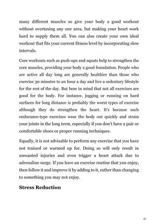 47
many different muscles so give your body a good workout
without overtaxing any one area, but making your heart work
hard to supply them all. You can also create your own ideal
workout that fits your current fitness level by incorporating slow
intervals.
Core workouts such as push-ups and squats help to strengthen the
core muscles, providing your body a good foundation. People who
are active all day long are generally healthier than those who
exercise 30 minutes to an hour a day and live a sedentary lifestyle
for the rest of the day. But bear in mind that not all exercises are
good for the body. For instance, jogging or running on hard
surfaces for long distance is probably the worst types of exercise
although they do strengthen the heart. It’s because such
endurance-type exercises wear the body out quickly and strain
your joints in the long term, especially if you don’t have a pair or
comfortable shoes or proper running techniques.
Equally, it is not advisable to perform any exercise that you have
not trained or warmed up for. Doing so will only result in
unwanted injuries and even trigger a heart attack due to
adrenaline surge. If you have an exercise routine that you enjoy,
then follow it and improve it by adding to it, rather than changing
to something you may not enjoy.
Stress Reduction
 