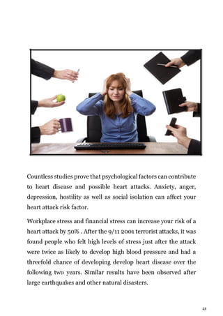 48
Countless studies prove that psychological factors can contribute
to heart disease and possible heart attacks. Anxiety, anger,
depression, hostility as well as social isolation can affect your
heart attack risk factor.
Workplace stress and financial stress can increase your risk of a
heart attack by 50% . After the 9/11 2001 terrorist attacks, it was
found people who felt high levels of stress just after the attack
were twice as likely to develop high blood pressure and had a
threefold chance of developing develop heart disease over the
following two years. Similar results have been observed after
large earthquakes and other natural disasters.
 