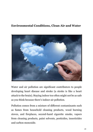 49
Environmental Conditions, Clean Air and Water
Water and air pollution are significant contributors to people
developing heart disease and stroke (a stroke is like a heart
attack to the brain). Staying indoor too often might not be as safe
as you think because there’s indoor air pollution.
Pollution comes from a mixture of different contaminants such
as fumes from household cleaning products, wood burning
stoves, and fireplaces, second-hand cigarette smoke, vapors
from cleaning products, paint solvents, pesticides, insecticides
and carbon monoxide.
 