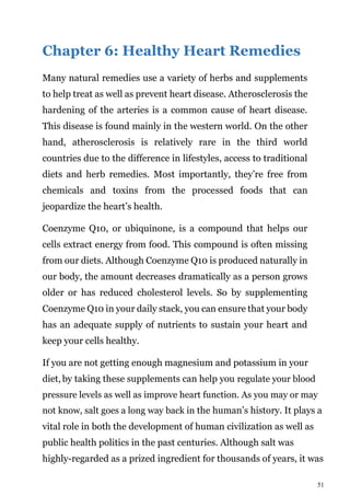51
Chapter 6: Healthy Heart Remedies
Many natural remedies use a variety of herbs and supplements
to help treat as well as prevent heart disease. Atherosclerosis the
hardening of the arteries is a common cause of heart disease.
This disease is found mainly in the western world. On the other
hand, atherosclerosis is relatively rare in the third world
countries due to the difference in lifestyles, access to traditional
diets and herb remedies. Most importantly, they’re free from
chemicals and toxins from the processed foods that can
jeopardize the heart’s health.
Coenzyme Q10, or ubiquinone, is a compound that helps our
cells extract energy from food. This compound is often missing
from our diets. Although Coenzyme Q10 is produced naturally in
our body, the amount decreases dramatically as a person grows
older or has reduced cholesterol levels. So by supplementing
Coenzyme Q10 in your daily stack, you can ensure that your body
has an adequate supply of nutrients to sustain your heart and
keep your cells healthy.
If you are not getting enough magnesium and potassium in your
diet, by taking these supplements can help you regulate your blood
pressure levels as well as improve heart function. As you may or may
not know, salt goes a long way back in the human’s history. It plays a
vital role in both the development of human civilization as well as
public health politics in the past centuries. Although salt was
highly-regarded as a prized ingredient for thousands of years, it was
 