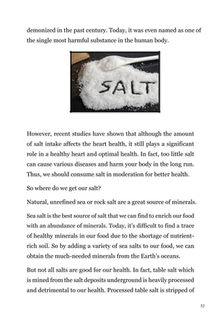 52
demonized in the past century. Today, it was even named as one of
the single most harmful substance in the human body.
However, recent studies have shown that although the amount
of salt intake affects the heart health, it still plays a significant
role in a healthy heart and optimal health. In fact, too little salt
can cause various diseases and harm your body in the long run.
Thus, we should consume salt in moderation for better health.
So where do we get our salt?
Natural, unrefined sea or rock salt are a great source of minerals.
Sea salt is the best source of salt that we can find to enrich our food
with an abundance of minerals. Today, it’s difficult to find a trace
of healthy minerals in our food due to the shortage of nutrient-
rich soil. So by adding a variety of sea salts to our food, we can
obtain the much-needed minerals from the Earth’s oceans.
But not all salts are good for our health. In fact, table salt which
is mined from the salt deposits underground is heavily processed
and detrimental to our health. Processed table salt is stripped of
 
