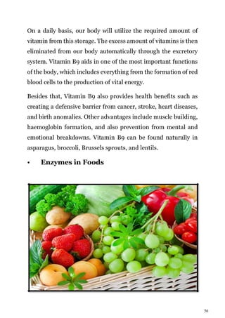 56
On a daily basis, our body will utilize the required amount of
vitamin from this storage. The excess amount of vitamins is then
eliminated from our body automatically through the excretory
system. Vitamin B9 aids in one of the most important functions
of the body, which includes everything from the formation of red
blood cells to the production of vital energy.
Besides that, Vitamin B9 also provides health benefits such as
creating a defensive barrier from cancer, stroke, heart diseases,
and birth anomalies. Other advantages include muscle building,
haemoglobin formation, and also prevention from mental and
emotional breakdowns. Vitamin B9 can be found naturally in
asparagus, broccoli, Brussels sprouts, and lentils.
• Enzymes in Foods
 