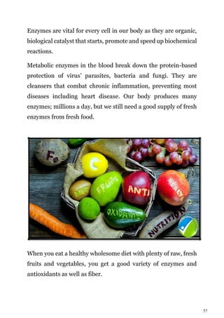57
Enzymes are vital for every cell in our body as they are organic,
biological catalyst that starts, promote and speed up biochemical
reactions.
Metabolic enzymes in the blood break down the protein-based
protection of virus’ parasites, bacteria and fungi. They are
cleansers that combat chronic inflammation, preventing most
diseases including heart disease. Our body produces many
enzymes; millions a day, but we still need a good supply of fresh
enzymes from fresh food.
When you eat a healthy wholesome diet with plenty of raw, fresh
fruits and vegetables, you get a good variety of enzymes and
antioxidants as well as fiber.
 