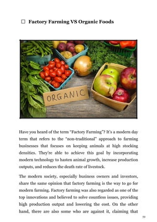 59
Factory Farming VS Organic Foods
Have you heard of the term “Factory Farming”? It’s a modern day
term that refers to the “non-traditional” approach to farming
businesses that focuses on keeping animals at high stocking
densities. They’re able to achieve this goal by incorporating
modern technology to hasten animal growth, increase production
outputs, and reduces the death rate of livestock.
The modern society, especially business owners and investors,
share the same opinion that factory farming is the way to go for
modern farming. Factory farming was also regarded as one of the
top innovations and believed to solve countless issues, providing
high production output and lowering the cost. On the other
hand, there are also some who are against it, claiming that
 