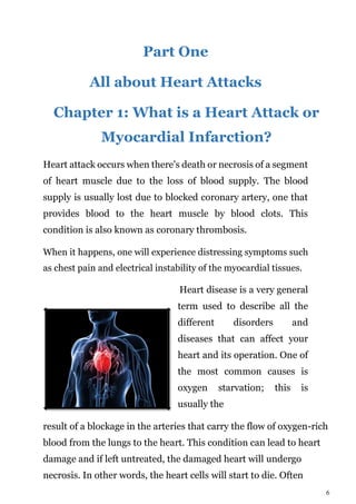 6
Part One
All about Heart Attacks
Chapter 1: What is a Heart Attack or
Myocardial Infarction?
Heart attack occurs when there's death or necrosis of a segment
of heart muscle due to the loss of blood supply. The blood
supply is usually lost due to blocked coronary artery, one that
provides blood to the heart muscle by blood clots. This
condition is also known as coronary thrombosis.
When it happens, one will experience distressing symptoms such
as chest pain and electrical instability of the myocardial tissues.
Heart disease is a very general
term used to describe all the
different disorders and
diseases that can affect your
heart and its operation. One of
the most common causes is
oxygen starvation; this is
usually the
result of a blockage in the arteries that carry the flow of oxygen-rich
blood from the lungs to the heart. This condition can lead to heart
damage and if left untreated, the damaged heart will undergo
necrosis. In other words, the heart cells will start to die. Often
 