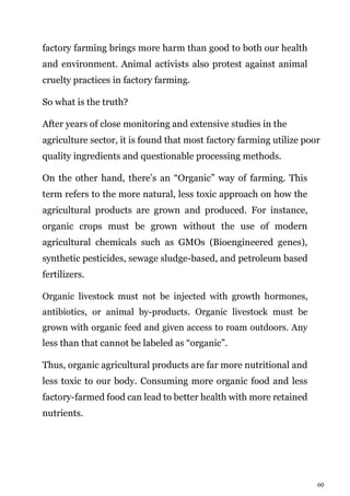 60
factory farming brings more harm than good to both our health
and environment. Animal activists also protest against animal
cruelty practices in factory farming.
So what is the truth?
After years of close monitoring and extensive studies in the
agriculture sector, it is found that most factory farming utilize poor
quality ingredients and questionable processing methods.
On the other hand, there’s an “Organic” way of farming. This
term refers to the more natural, less toxic approach on how the
agricultural products are grown and produced. For instance,
organic crops must be grown without the use of modern
agricultural chemicals such as GMOs (Bioengineered genes),
synthetic pesticides, sewage sludge-based, and petroleum based
fertilizers.
Organic livestock must not be injected with growth hormones,
antibiotics, or animal by-products. Organic livestock must be
grown with organic feed and given access to roam outdoors. Any
less than that cannot be labeled as “organic”.
Thus, organic agricultural products are far more nutritional and
less toxic to our body. Consuming more organic food and less
factory-farmed food can lead to better health with more retained
nutrients.
 