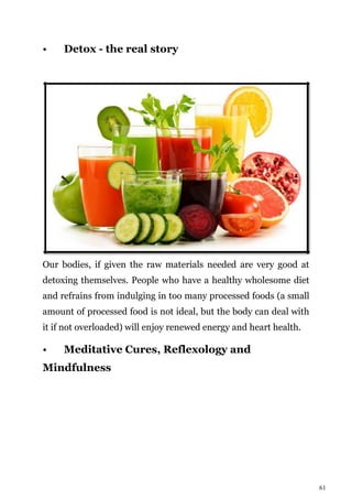 61
• Detox - the real story
Our bodies, if given the raw materials needed are very good at
detoxing themselves. People who have a healthy wholesome diet
and refrains from indulging in too many processed foods (a small
amount of processed food is not ideal, but the body can deal with
it if not overloaded) will enjoy renewed energy and heart health.
• Meditative Cures, Reflexology and
Mindfulness
 