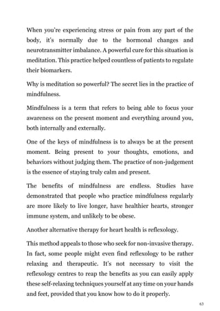 63
When you’re experiencing stress or pain from any part of the
body, it’s normally due to the hormonal changes and
neurotransmitter imbalance. A powerful cure for this situation is
meditation. This practice helped countless of patients to regulate
their biomarkers.
Why is meditation so powerful? The secret lies in the practice of
mindfulness.
Mindfulness is a term that refers to being able to focus your
awareness on the present moment and everything around you,
both internally and externally.
One of the keys of mindfulness is to always be at the present
moment. Being present to your thoughts, emotions, and
behaviors without judging them. The practice of non-judgement
is the essence of staying truly calm and present.
The benefits of mindfulness are endless. Studies have
demonstrated that people who practice mindfulness regularly
are more likely to live longer, have healthier hearts, stronger
immune system, and unlikely to be obese.
Another alternative therapy for heart health is reflexology.
This method appeals to those who seek for non-invasive therapy.
In fact, some people might even find reflexology to be rather
relaxing and therapeutic. It’s not necessary to visit the
reflexology centres to reap the benefits as you can easily apply
these self-relaxing techniques yourself at any time on your hands
and feet, provided that you know how to do it properly.
 