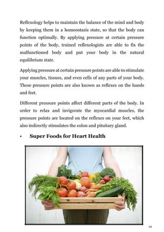 64
Reflexology helps to maintain the balance of the mind and body
by keeping them in a homeostasis state, so that the body can
function optimally. By applying pressure at certain pressure
points of the body, trained reflexologists are able to fix the
malfunctioned body and put your body in the natural
equilibrium state.
Applying pressure at certain pressure points are able to stimulate
your muscles, tissues, and even cells of any parts of your body.
These pressure points are also known as reflexes on the hands
and feet.
Different pressure points affect different parts of the body. In
order to relax and invigorate the myocardial muscles, the
pressure points are located on the reflexes on your feet, which
also indirectly stimulates the colon and pituitary gland.
• Super Foods for Heart Health
 