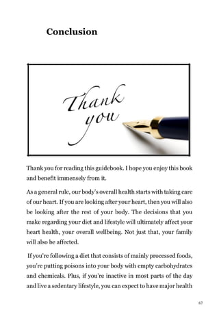 67
Conclusion
Thank you for reading this guidebook. I hope you enjoy this book
and benefit immensely from it.
As a general rule, our body’s overall health starts with taking care
of our heart. If you are looking after your heart, then you will also
be looking after the rest of your body. The decisions that you
make regarding your diet and lifestyle will ultimately affect your
heart health, your overall wellbeing. Not just that, your family
will also be affected.
If you're following a diet that consists of mainly processed foods,
you’re putting poisons into your body with empty carbohydrates
and chemicals. Plus, if you’re inactive in most parts of the day
and live a sedentary lifestyle, you can expect to have major health
 