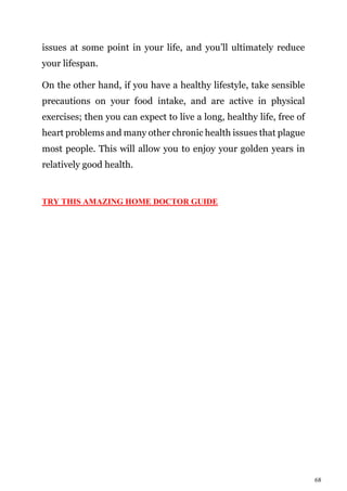 68
issues at some point in your life, and you’ll ultimately reduce
your lifespan.
On the other hand, if you have a healthy lifestyle, take sensible
precautions on your food intake, and are active in physical
exercises; then you can expect to live a long, healthy life, free of
heart problems and many other chronic health issues that plague
most people. This will allow you to enjoy your golden years in
relatively good health.
TRY THIS AMAZING HOME DOCTOR GUIDE
 