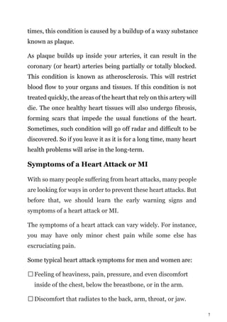 7
times, this condition is caused by a buildup of a waxy substance
known as plaque.
As plaque builds up inside your arteries, it can result in the
coronary (or heart) arteries being partially or totally blocked.
This condition is known as atherosclerosis. This will restrict
blood flow to your organs and tissues. If this condition is not
treated quickly, the areas of the heart that rely on this artery will
die. The once healthy heart tissues will also undergo fibrosis,
forming scars that impede the usual functions of the heart.
Sometimes, such condition will go off radar and difficult to be
discovered. So if you leave it as it is for a long time, many heart
health problems will arise in the long-term.
Symptoms of a Heart Attack or MI
With so many people suffering from heart attacks, many people
are looking for ways in order to prevent these heart attacks. But
before that, we should learn the early warning signs and
symptoms of a heart attack or MI.
The symptoms of a heart attack can vary widely. For instance,
you may have only minor chest pain while some else has
excruciating pain.
Some typical heart attack symptoms for men and women are:
Feeling of heaviness, pain, pressure, and even discomfort
inside of the chest, below the breastbone, or in the arm.
Discomfort that radiates to the back, arm, throat, or jaw.
 
