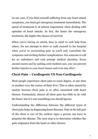 9
In any case, if you find yourself suffering from any heart attack
symptoms, you must get emergency treatment immediately. The
speed of treatment is of utmost importance when dealing with
episodes of heart attacks. In fact, the faster the emergency
treatment, the higher the chance of survival.
When you're having an attack, bear in mind to seek help from
others. Do not attempt to drive or walk yourself to the hospital
when you're in excruciating pain as you'll only exacerbate the
symptoms and inviting further complications. Get someone to call
for an ambulance and seek prompt medical attention. Every
second counts and by seeking early medical care, you can prevent
further injuries to your heart tissues and even stay alive!
Chest Pain – Cardiogenic VS Non-Cardiogenic
Most people experience chest pain to some degree, at one time
or another over the course of their lives. This is often caused by
anxiety because chest pain is so often associated with heart
disease. Fortunately, almost all chest pain has little to do with
the heart, but it is not something you should ignore.
Understanding the difference between the different types of
chest pain helps in diagnosing heart diseases. Pain in the left part
of the chest is one of the earliest signs a person can have to
pinpoint the disease. The next step is to determine whether the
pain originates from the heart or other factors.
 