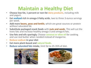 Maintain a Healthy Diet

• Choose low-fat, 1 percent or non-fat dairy products, including milk
and yogurt.
• Eat seafood rich in omega-3 fatty acids, two to three 3-ounce servings
per week.
• Add more beans, peas and lentils, which are great sources or protein
without saturated fat.
• Substitute packaged snack foods with nuts and seeds. This will cut the
trans fats and increase healthy omega-3 and omega-6 fats.
• Use fats and oils sparingly. Choose coconut or olive oil for cooking
and use real butter when needed instead of margarine.
• Reduce sodium in your diet
• Eat more plant-based and natural foods.
• Reduce saturated fats intake, limit fat to 25-35% of diet.

 