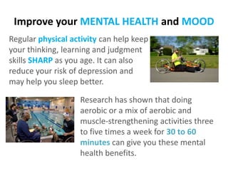 Improve your MENTAL HEALTH and MOOD
Regular physical activity can help keep
your thinking, learning and judgment
skills SHARP as you age. It can also
reduce your risk of depression and
may help you sleep better.

Research has shown that doing
aerobic or a mix of aerobic and
muscle-strengthening activities three
to five times a week for 30 to 60
minutes can give you these mental
health benefits.

 