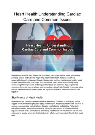 Heart Health:Understanding Cardiac
Care and Common Issues
Heart health is crucial for a healthy life. Your heart, the body's engine, keeps you alive by
pumping oxygen and nutrients. Neglecting it can lead to heart diseases, which are
preventable through a balanced lifestyle. Cardiac care involves maintaining a healthy heart
through lifestyle choices, check-ups, and treatments. Heart issues like coronary artery
disease, high blood pressure, and irregular heartbeats are common. If you experience
symptoms like chest pain or fatigue, seek immediate medical help. Regular check-ups with a
cardiac specialist are vital. Let's explore the significance of heart health and cardiac care
together.
Significance of Heart Health
Heart health is a critical component of overall well-being. The heart, a vital organ, pumps
oxygen and nutrients throughout the body, sustaining life. Neglecting heart health can lead to
serious consequences, including heart disease, heart attacks, and strokes. Fortunately,
many heart-related issues are preventable through a combination of a healthy lifestyle,
regular exercise, and a balanced diet. Prioritizing heart health not only extends life but also
enhances its quality, allowing individuals to enjoy a fuller and more active life with their loved
ones.
 