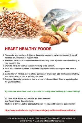 HEARTHEALTHYFOODS
Toknowmoreabout‘Riskfactorsforheartdiseases
andPersonalizedConsultations,
VisitourEClinics,selectbestsuitableplanforyouandBookyourConsultation’
http://www.justforhearts.org/product-category/online-health-consultation/
 