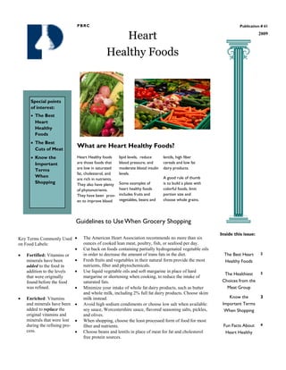 PBRC                                                                                   Publication # 61


                                                 Heart                                                                          2009



                                              Healthy Foods



     Special points
     of interest:
       The Best
       Heart
       Healthy
       Foods
       The Best
       Cuts of Meat
                              What are Heart Healthy Foods?
       Know the               Heart Healthy foods      lipid levels, reduce     lentils, high fiber
       Important              are those foods that     blood pressure, and      cereals and low fat
                              are low in saturated     moderate blood insulin   dairy products.
       Terms
                              fat, cholesterol, and    levels.
       When                                                                     A good rule of thumb
                              are rich in nutrients.
       Shopping               They also have plenty    Some examples of         is to build a plate with
                              of phytonutrients.       heart healthy foods      colorful foods, limit
                              They have been prov-     includes fruits and      portion size and
                              en to improve blood      vegetables, beans and    choose whole grains.




                              Guidelines to Use When Grocery Shopping
                                                                                                           Inside this issue:
Key Terms Commonly Used          The American Heart Association recommends no more than six
on Food Labels:                  ounces of cooked lean meat, poultry, fish, or seafood per day.
                                 Cut back on foods containing partially hydrogenated vegetable oils
   Fortified: Vitamins or        in order to decrease the amount of trans fats in the diet.                  The Best Heart     2
   minerals have been            Fresh fruits and vegetables in their natural form provide the most          Healthy Foods
   added to the food in          nutrients, fiber and phytochemicals.
   addition to the levels        Use liquid vegetable oils and soft margarine in place of hard                                  3
                                                                                                             The Healthiest
   that were originally          margarine or shortening when cooking, to reduce the intake of
   found before the food         saturated fats.                                                            Choices from the
   was refined.                  Minimize your intake of whole fat dairy products, such as butter             Meat Group
                                 and whole milk, including 2% full fat dairy products. Choose skim
   Enriched: Vitamins            milk instead.                                                                 Know the         3
   and minerals have been        Avoid high sodium condiments or choose low salt when available:            Important Terms
   added to replace the          soy sauce, Worcestershire sauce, flavored seasoning salts, pickles,         When Shopping
   original vitamins and         and olives.
   minerals that were lost       When shopping, choose the least processed form of food for most
   during the refining pro-      fiber and nutrients.                                                       Fun Facts About     4
   cess.                         Choose beans and lentils in place of meat for fat and cholesterol           Heart Healthy
                                 free protein sources.
 