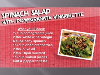 What you’ll need:
•   ½ cup pomegranate juice
•   2 tbs. white wine vinegar
•   6 cups baby spinach
•   1/3 cup dried cranberries
•   2 tbs. olive oil
•   2 tsp. Dijon mustard
•   1/3 cup walnut pieces
•   Salt & pepper to taste
 
