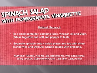 Method: Serves 4

• In a small container, combine juice, vinegar, oil and Dijon.
  Whisk together and salt and pepper to taste.

• Separate spinach onto 4 salad plates and top with dried
  cranberries and walnuts. Drizzle salads with dressing.


   Nutrition: 108kcal, 9.9g fat, .9g saturated fat, 0mg cholesterol,
     65mg sodium, 2.9g carbohydrate, 1.8g fiber, 3.9g protein
 