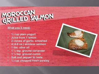 What you’ll need:

•   ½ cup plain yogurt
•   Juice from 1 lemon
•   2 cloves of garlic, smashed
•   4 (4-6 oz.) skinless salmon
•   1 tbs. olive oil
•   1 ½ tsp. ground coriander
•   1 ½ tsp. ground cumin
•   Salt and pepper to taste
•   ¼ cup chopped fresh parsley
 