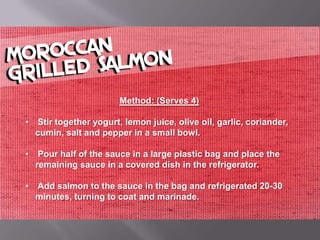 Method: (Serves 4)

• Stir together yogurt, lemon juice, olive oil, garlic, coriander,
  cumin, salt and pepper in a small bowl.

• Pour half of the sauce in a large plastic bag and place the
  remaining sauce in a covered dish in the refrigerator.

• Add salmon to the sauce in the bag and refrigerated 20-30
  minutes, turning to coat and marinade.
 