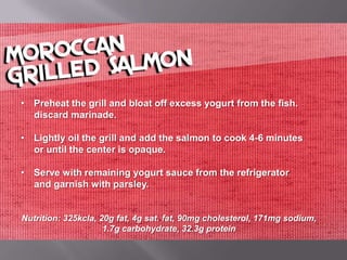 • Preheat the grill and bloat off excess yogurt from the fish.
  discard marinade.

• Lightly oil the grill and add the salmon to cook 4-6 minutes
  or until the center is opaque.

• Serve with remaining yogurt sauce from the refrigerator
  and garnish with parsley.


Nutrition: 325kcla, 20g fat, 4g sat. fat, 90mg cholesterol, 171mg sodium,
                     1.7g carbohydrate, 32.3g protein
 