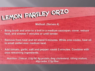 Method: (Serves 4)

• Bring broth and orzo to a boil in a medium saucepan, cover, reduce
  heat, and simmer 7 minutes or until tender.

• Remove from heat and let stand 5 minutes. While orzo cooks, heat oil
  in small skillet over medium heat.

• Add tomato, garlic, salt and pepper; sauté 2 minutes. Combine with
  orzo remaining ingredients.

    Nutrition: 214kcal, 3.5g fat, 8g protein, 0mg cholesterol, 181mg sodium,
                               40g carbs, 2.5g fiber
 