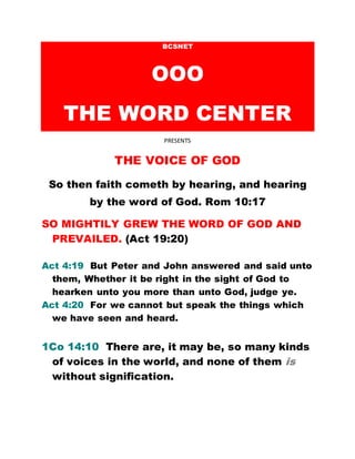 BCSNET
OOO
THE WORD CENTER
PRESENTS
THE VOICE OF GOD
So then faith cometh by hearing, and hearing
by the word of God. Rom 10:17
SO MIGHTILY GREW THE WORD OF GOD AND
PREVAILED. (Act 19:20)
Act 4:19 But Peter and John answered and said unto
them, Whether it be right in the sight of God to
hearken unto you more than unto God, judge ye.
Act 4:20 For we cannot but speak the things which
we have seen and heard.
1Co 14:10 There are, it may be, so many kinds
of voices in the world, and none of them is
without signification.
 