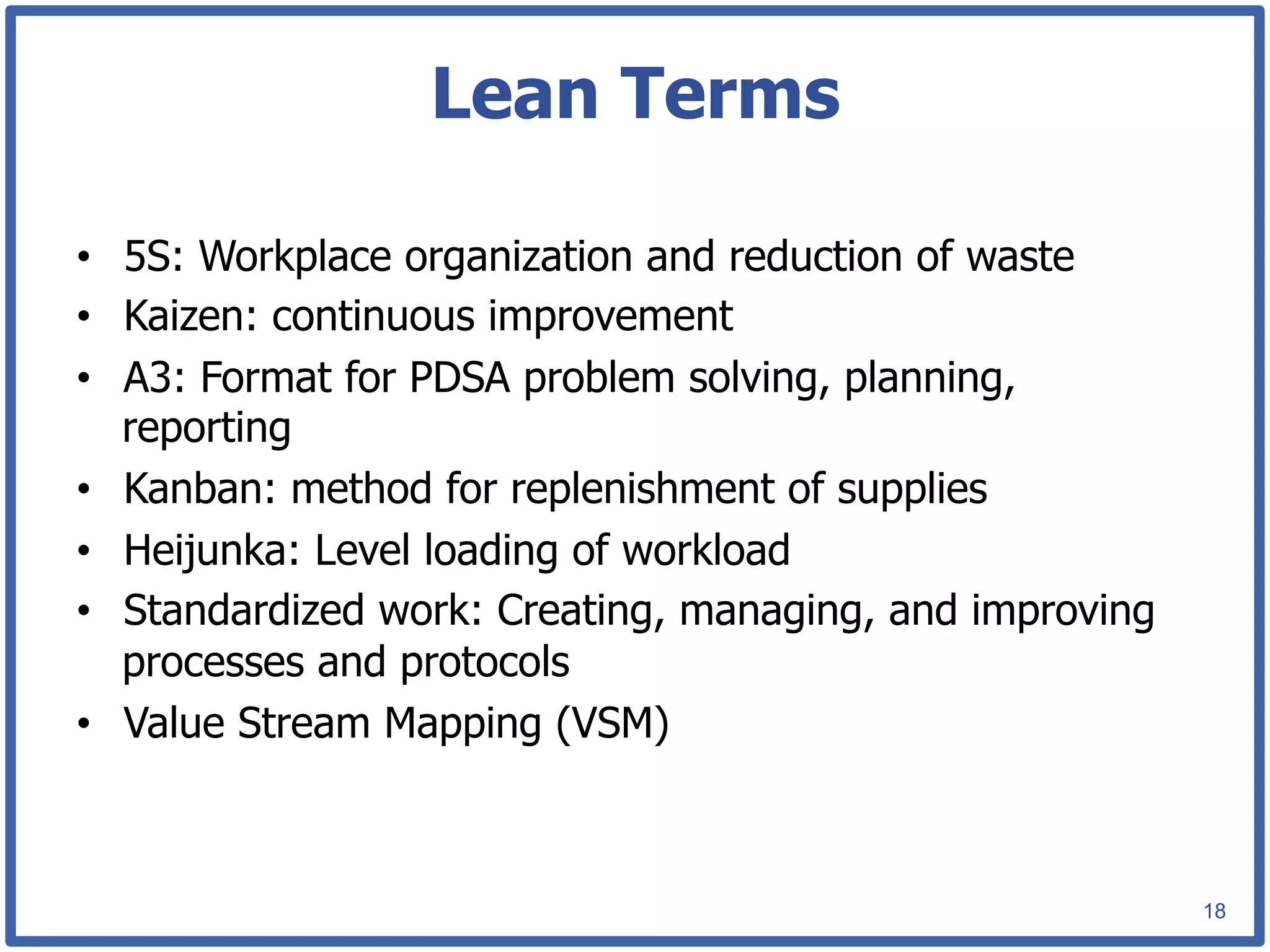 Lean Terms

•  5S: Workplace organization and reduction of waste
•  Kaizen: continuous improvement
•  A3: Format for PDSA problem solving, planning,
   reporting
•  Kanban: method for replenishment of supplies
•  Heijunka: Level loading of workload
•  Standardized work: Creating, managing, and improving
   processes and protocols
•  Value Stream Mapping (VSM)



                                                          18
 
