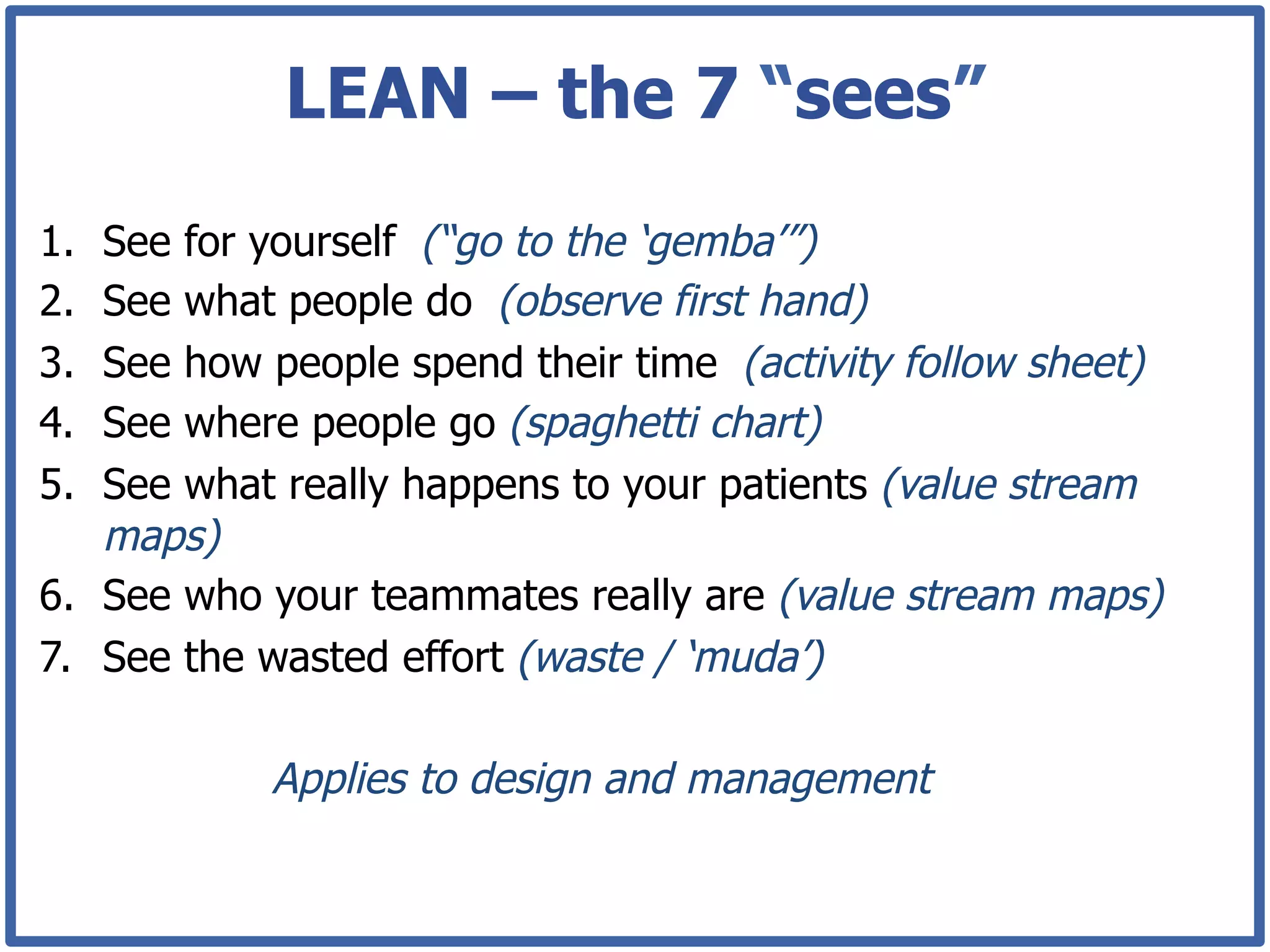 LEAN – the 7 “sees”
1.  See for yourself (“go to the ‘gemba’”)
2.  See what people do (observe first hand)
3.  See how people spend their time (activity follow sheet)
4.  See where people go (spaghetti chart)
5.  See what really happens to your patients (value stream
    maps)
6.  See who your teammates really are (value stream maps)
7.  See the wasted effort (waste / ‘muda’)

            Applies to design and management
 