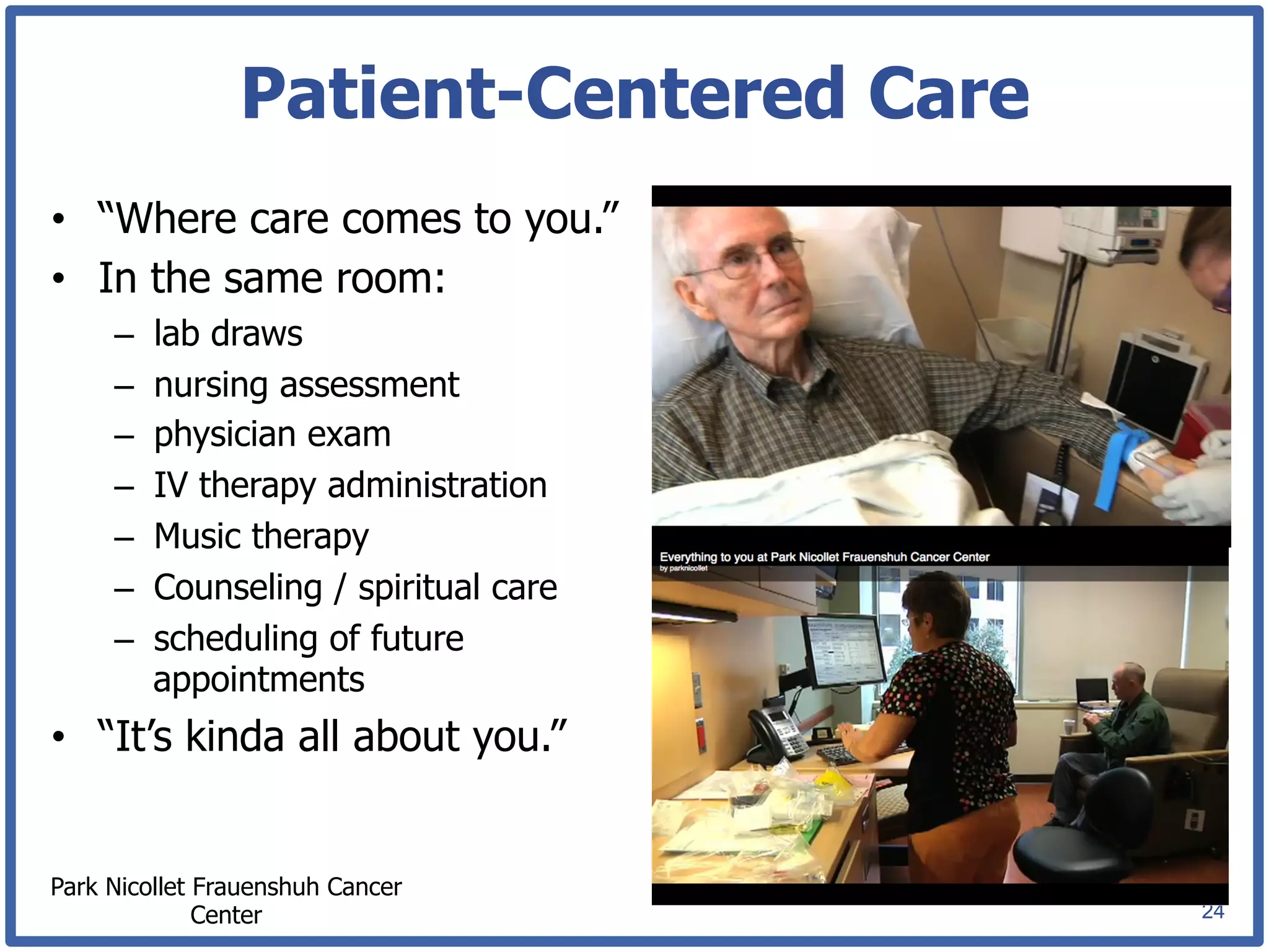 Patient-Centered Care
•  “Where care comes to you.”
•  In the same room:
     –    lab draws
     –    nursing assessment
     –    physician exam
     –    IV therapy administration
     –    Music therapy
     –    Counseling / spiritual care
     –    scheduling of future
          appointments
•  “It’s kinda all about you.”


Park Nicollet Frauenshuh Cancer
              Center                    24
 