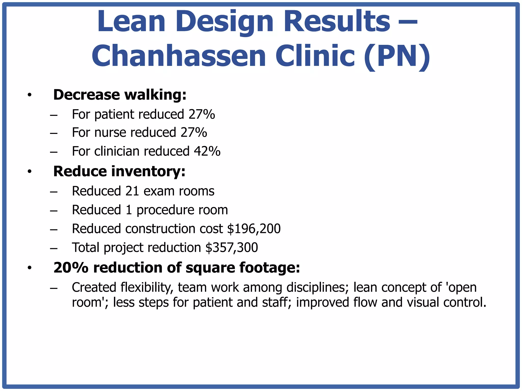 Lean Design Results –
             Chanhassen Clinic (PN)
•    Decrease walking:
     –  For patient reduced 27%
     –  For nurse reduced 27%
     –  For clinician reduced 42%
•    Reduce inventory:
     –    Reduced 21 exam rooms
     –    Reduced 1 procedure room
     –    Reduced construction cost $196,200
     –    Total project reduction $357,300
•    20% reduction of square footage:
     –  Created flexibility, team work among disciplines; lean concept of 'open
        room'; less steps for patient and staff; improved flow and visual control.
 