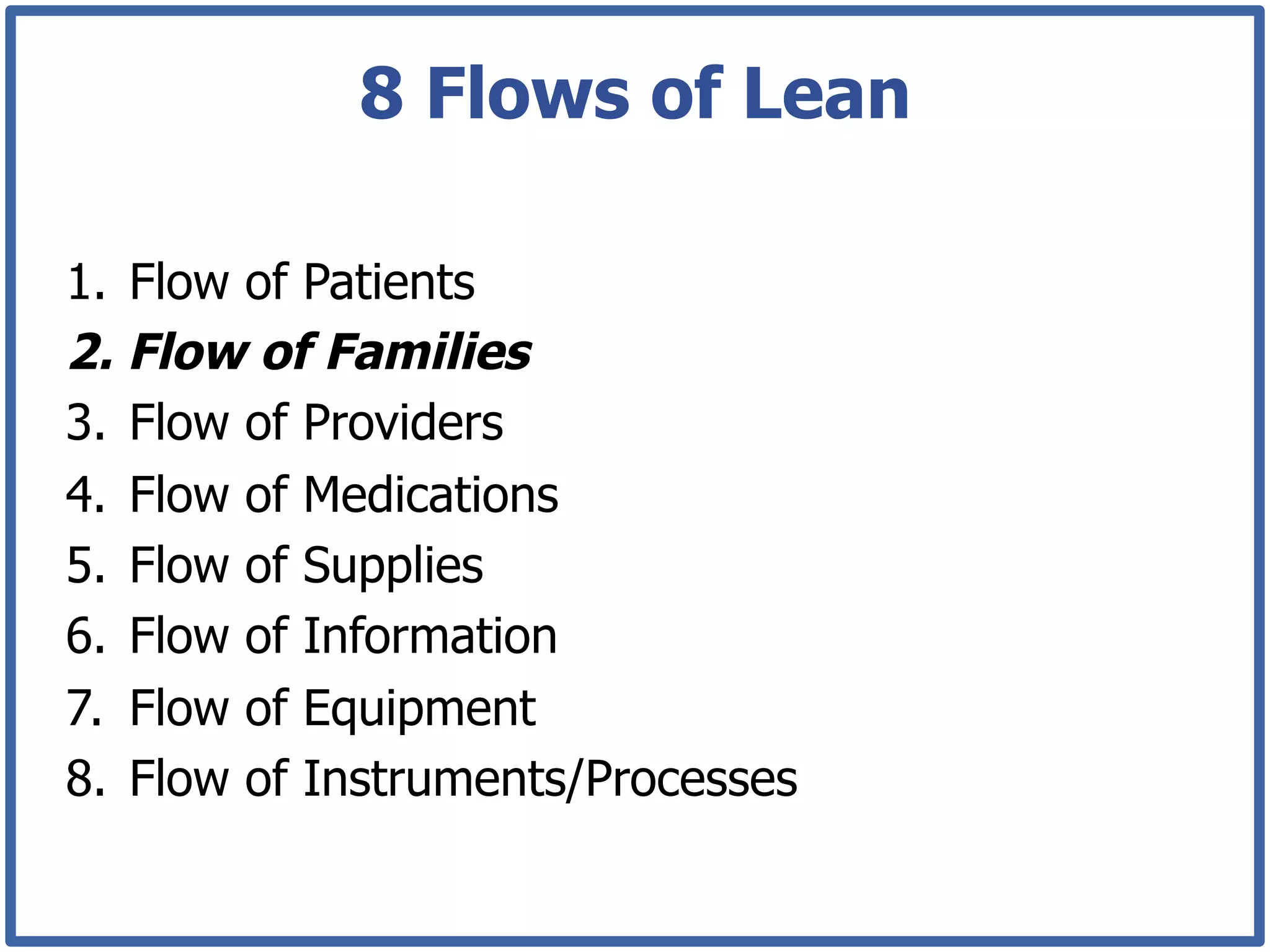 8 Flows of Lean

1.  Flow of Patients
2.  Flow of Families
3.  Flow of Providers
4.  Flow of Medications
5.  Flow of Supplies
6.  Flow of Information
7.  Flow of Equipment
8.  Flow of Instruments/Processes
 