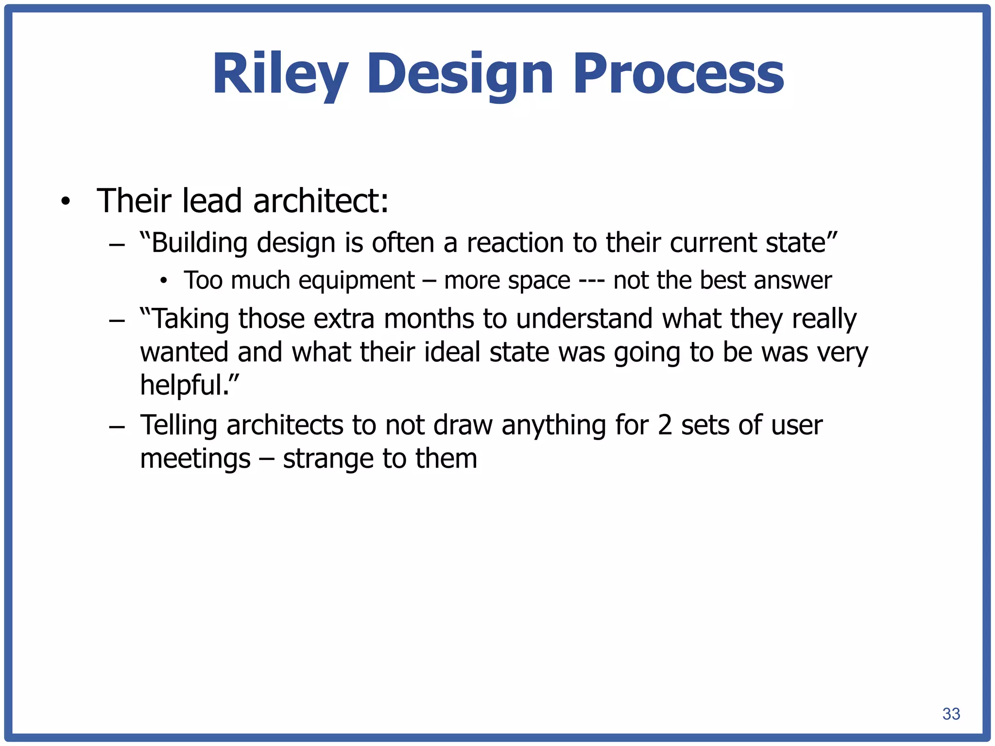 Riley Design Process

•  Their lead architect:
   –  “Building design is often a reaction to their current state”
       •  Too much equipment – more space --- not the best answer
   –  “Taking those extra months to understand what they really
      wanted and what their ideal state was going to be was very
      helpful.”
   –  Telling architects to not draw anything for 2 sets of user
      meetings – strange to them




                                                                     33
 